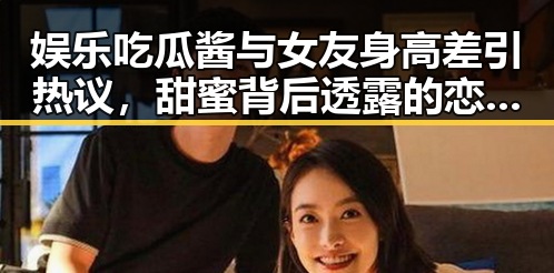 娱乐吃瓜酱与女友身高差引热议，甜蜜背后透露的恋爱密码