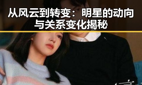从风云到转变：明星的动向与关系变化揭秘