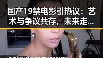 国产19禁电影引热议：艺术与争议共存，未来走向何方？
